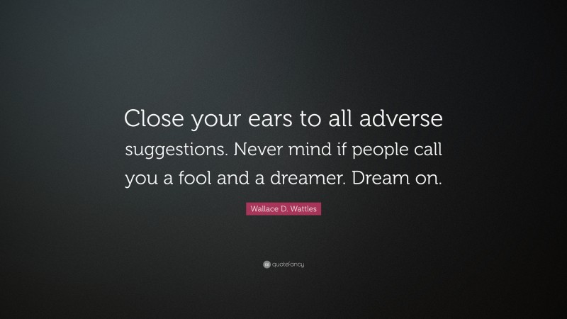 Wallace D. Wattles Quote: “Close your ears to all adverse suggestions. Never mind if people call you a fool and a dreamer. Dream on.”