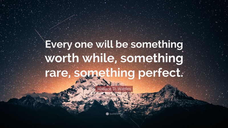 Wallace D. Wattles Quote: “Every one will be something worth while, something rare, something perfect.”