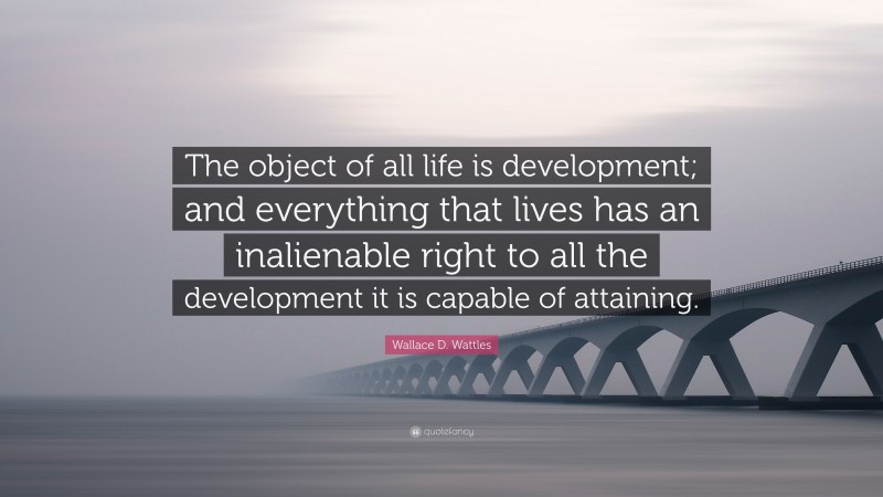 Wallace D. Wattles Quote: “The object of all life is development; and everything that lives has an inalienable right to all the development it is capable of attaining.”