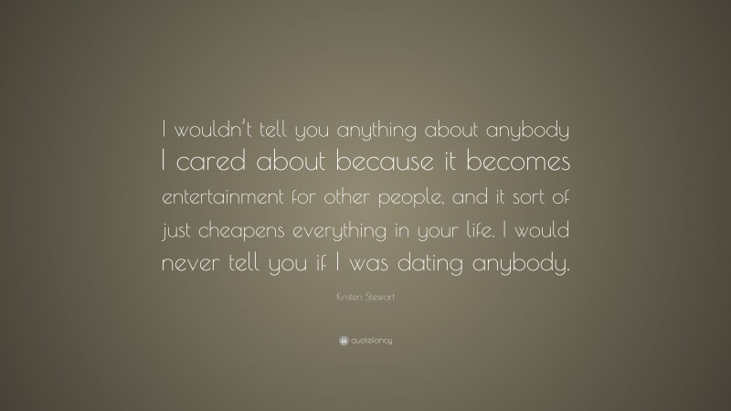 Kristen Stewart Quote: “I wouldn’t tell you anything about anybody I cared about because it becomes entertainment for other people, and it sort of just cheapens everything in your life. I would never tell you if I was dating anybody.”
