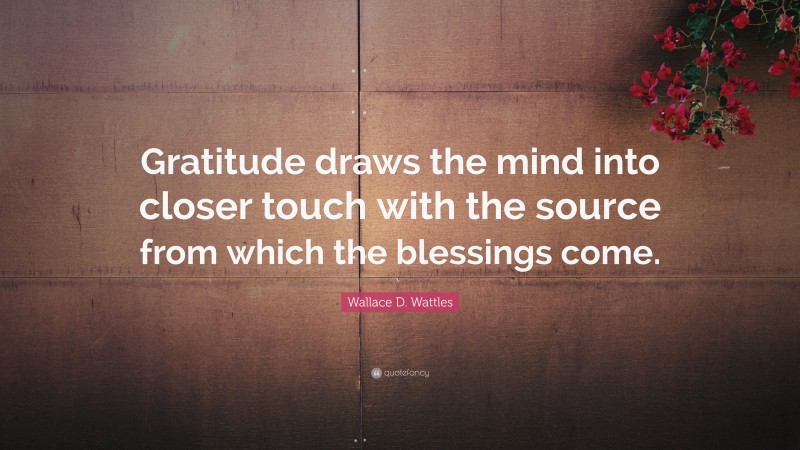 Wallace D. Wattles Quote: “Gratitude draws the mind into closer touch with the source from which the blessings come.”