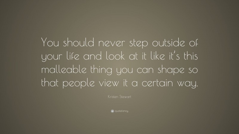 Kristen Stewart Quote: “You should never step outside of your life and look at it like it’s this malleable thing you can shape so that people view it a certain way.”