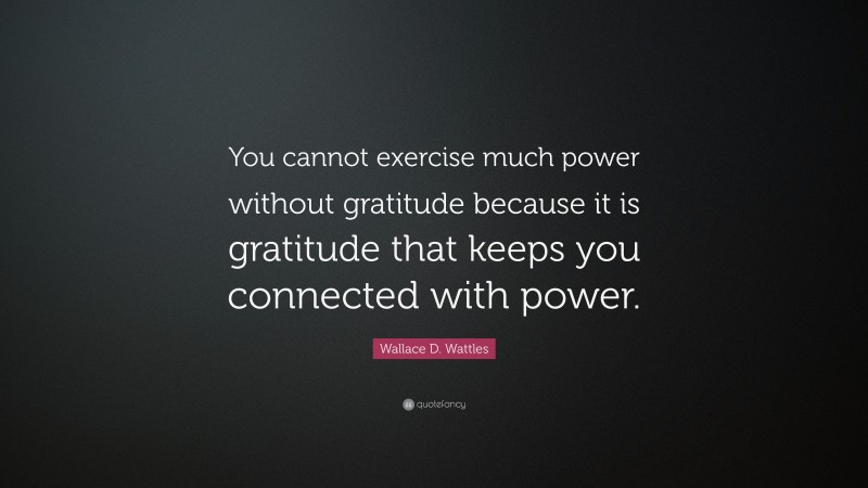 Wallace D. Wattles Quote: “You cannot exercise much power without gratitude because it is gratitude that keeps you connected with power.”