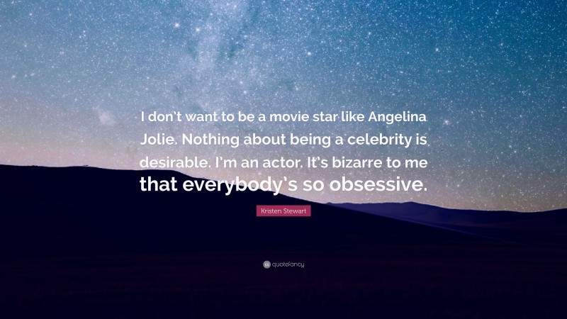 Kristen Stewart Quote: “I don’t want to be a movie star like Angelina Jolie. Nothing about being a celebrity is desirable. I’m an actor. It’s bizarre to me that everybody’s so obsessive.”