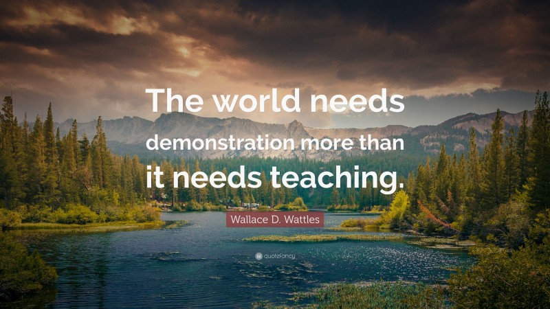 Wallace D. Wattles Quote: “The world needs demonstration more than it needs teaching.”