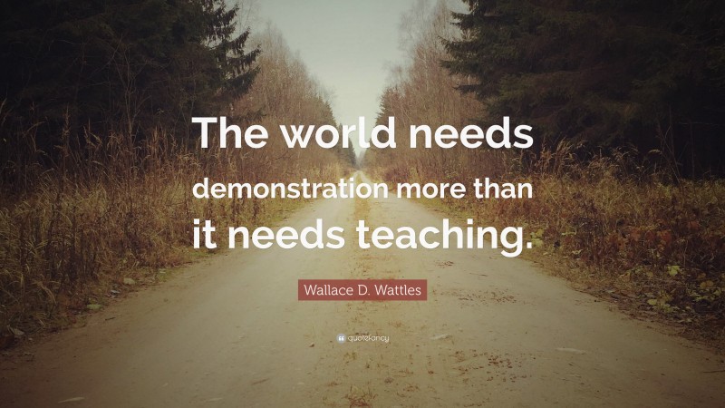 Wallace D. Wattles Quote: “The world needs demonstration more than it needs teaching.”