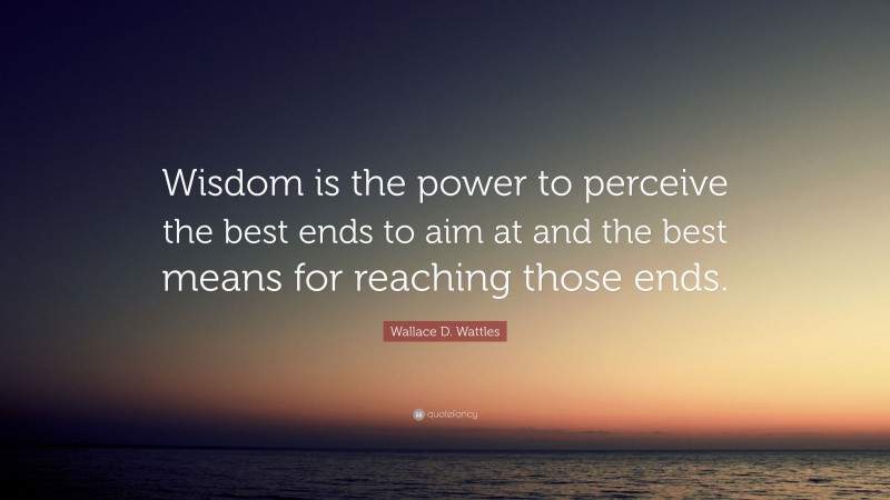 Wallace D. Wattles Quote: “Wisdom is the power to perceive the best ends to aim at and the best means for reaching those ends.”