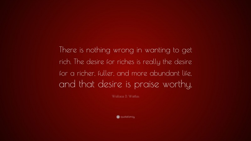 Wallace D. Wattles Quote: “There is nothing wrong in wanting to get rich. The desire for riches is really the desire for a richer, fuller, and more abundant life, and that desire is praise worthy.”