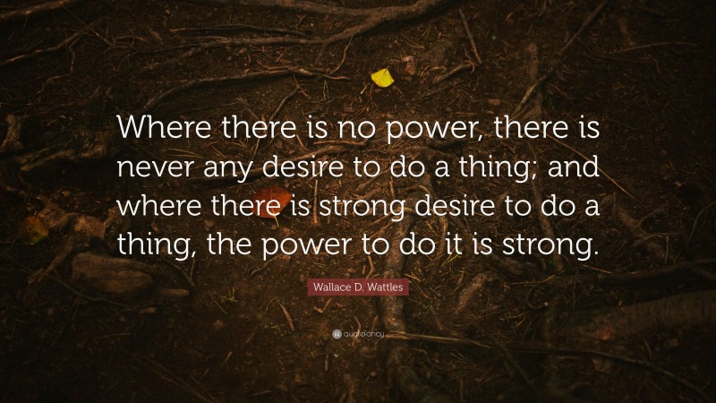 Wallace D. Wattles Quote: “Where there is no power, there is never any desire to do a thing; and where there is strong desire to do a thing, the power to do it is strong.”