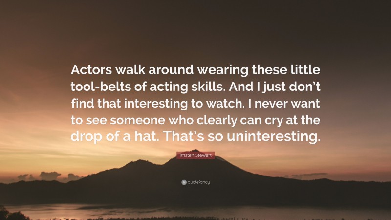 Kristen Stewart Quote: “Actors walk around wearing these little tool-belts of acting skills. And I just don’t find that interesting to watch. I never want to see someone who clearly can cry at the drop of a hat. That’s so uninteresting.”