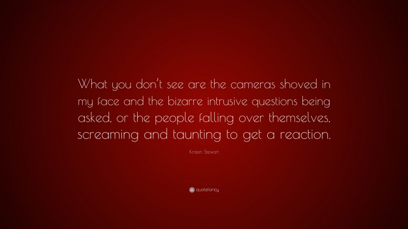 Kristen Stewart Quote: “What you don’t see are the cameras shoved in my face and the bizarre intrusive questions being asked, or the people falling over themselves, screaming and taunting to get a reaction.”