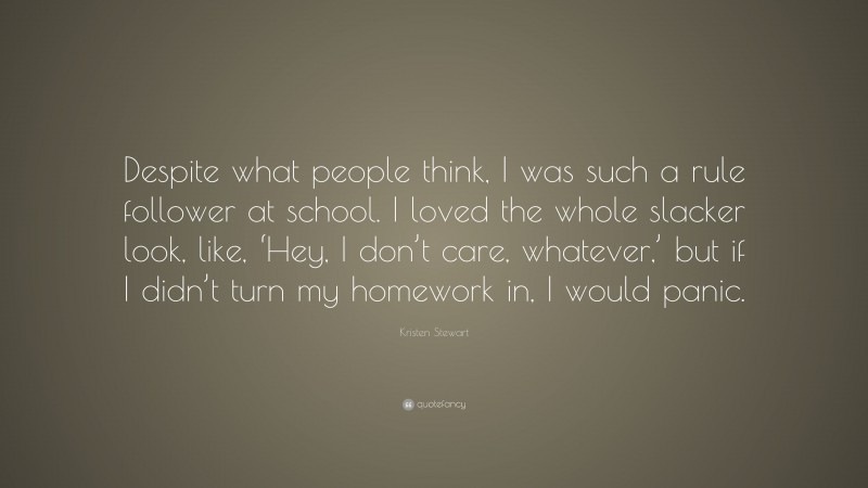 Kristen Stewart Quote: “Despite what people think, I was such a rule follower at school. I loved the whole slacker look, like, ‘Hey, I don’t care, whatever,’ but if I didn’t turn my homework in, I would panic.”