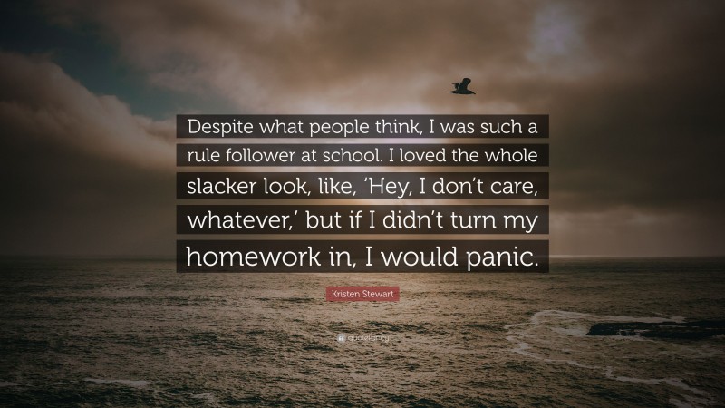 Kristen Stewart Quote: “Despite what people think, I was such a rule follower at school. I loved the whole slacker look, like, ‘Hey, I don’t care, whatever,’ but if I didn’t turn my homework in, I would panic.”
