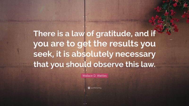 Wallace D. Wattles Quote: “There is a law of gratitude, and if you are to get the results you seek, it is absolutely necessary that you should observe this law.”
