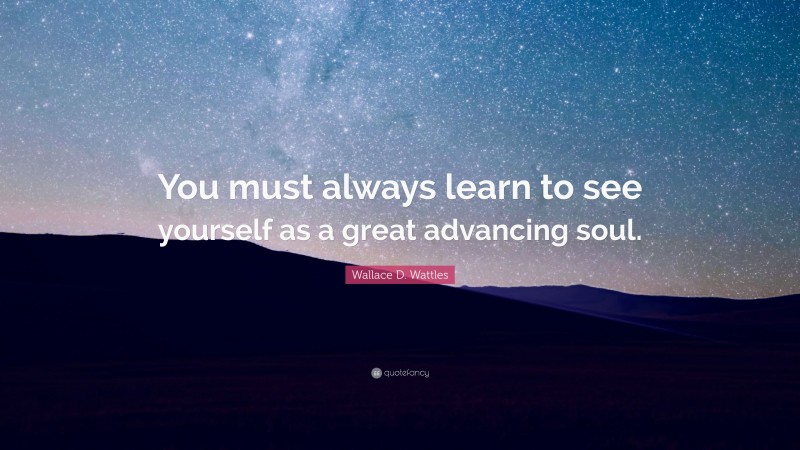 Wallace D. Wattles Quote: “You must always learn to see yourself as a great advancing soul.”