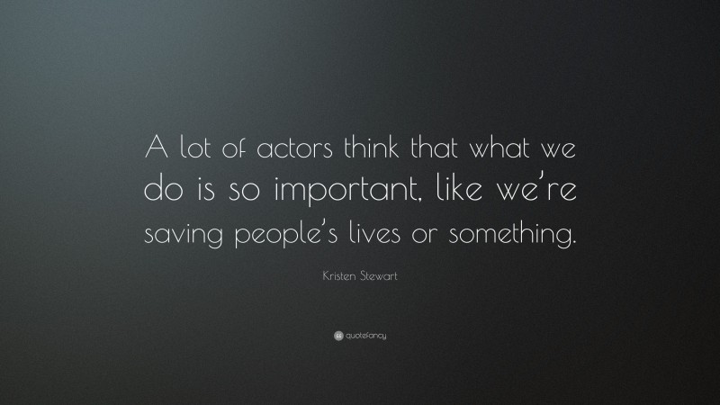 Kristen Stewart Quote: “A lot of actors think that what we do is so important, like we’re saving people’s lives or something.”