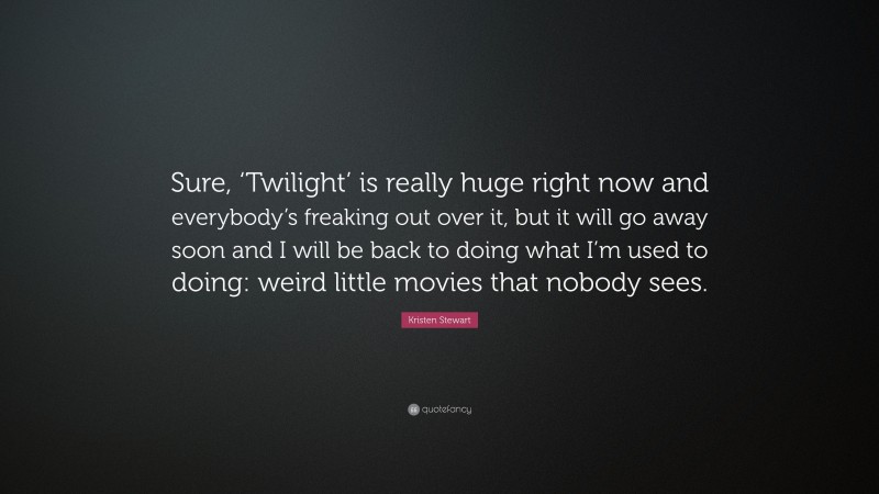 Kristen Stewart Quote: “Sure, ‘Twilight’ is really huge right now and everybody’s freaking out over it, but it will go away soon and I will be back to doing what I’m used to doing: weird little movies that nobody sees.”