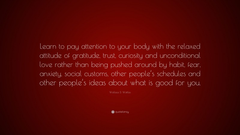 Wallace D. Wattles Quote: “Learn to pay attention to your body with the relaxed attitude of gratitude, trust, curiosity and unconditional love rather than being pushed around by habit, fear, anxiety, social customs, other people’s schedules and other people’s ideas about what is good for you.”