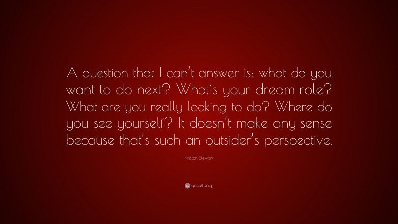 Kristen Stewart Quote: “A question that I can’t answer is: what do you want to do next? What’s your dream role? What are you really looking to do? Where do you see yourself? It doesn’t make any sense because that’s such an outsider’s perspective.”