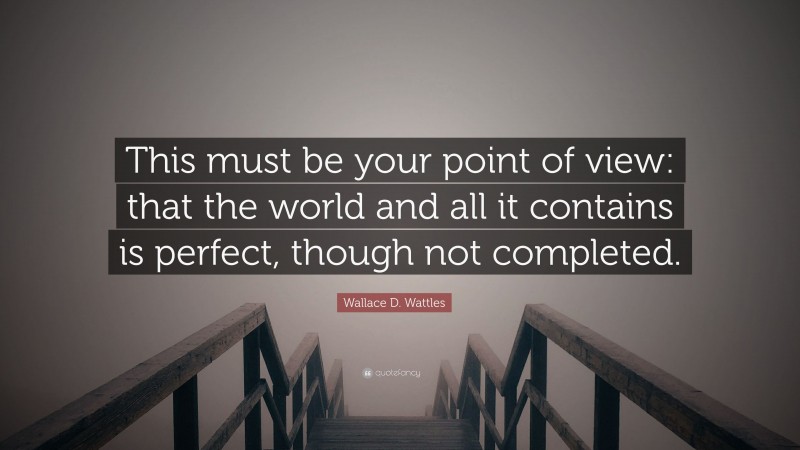 Wallace D. Wattles Quote: “This must be your point of view: that the world and all it contains is perfect, though not completed.”