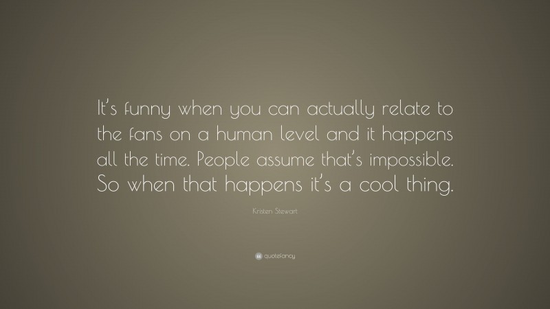 Kristen Stewart Quote: “It’s funny when you can actually relate to the fans on a human level and it happens all the time. People assume that’s impossible. So when that happens it’s a cool thing.”