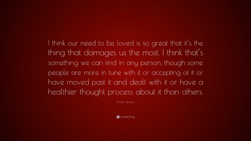 Kristen Stewart Quote: “I think our need to be loved is so great that it’s the thing that damages us the most. I think that’s something we can find in any person, though some people are more in tune with it or accepting of it or have moved past it and dealt with it or have a healthier thought process about it than others.”