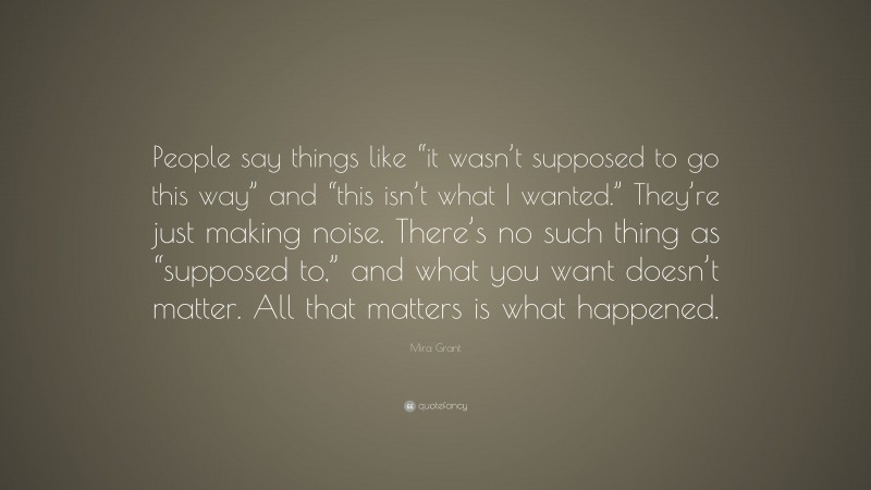 Mira Grant Quote: “People say things like “it wasn’t supposed to go this way” and “this isn’t what I wanted.” They’re just making noise. There’s no such thing as “supposed to,” and what you want doesn’t matter. All that matters is what happened.”