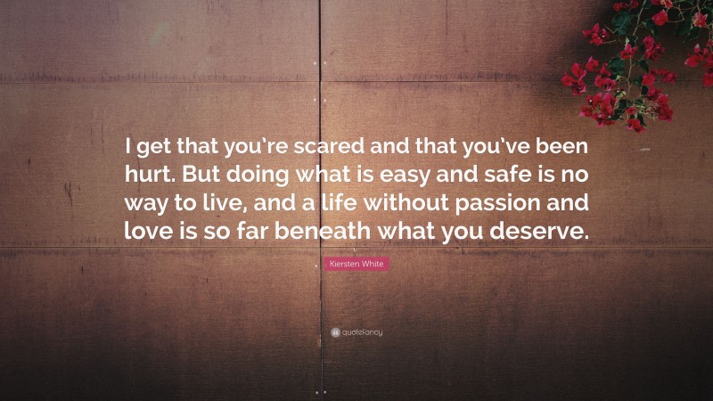Kiersten White Quote: “I get that you’re scared and that you’ve been hurt. But doing what is easy and safe is no way to live, and a life without passion and love is so far beneath what you deserve.”