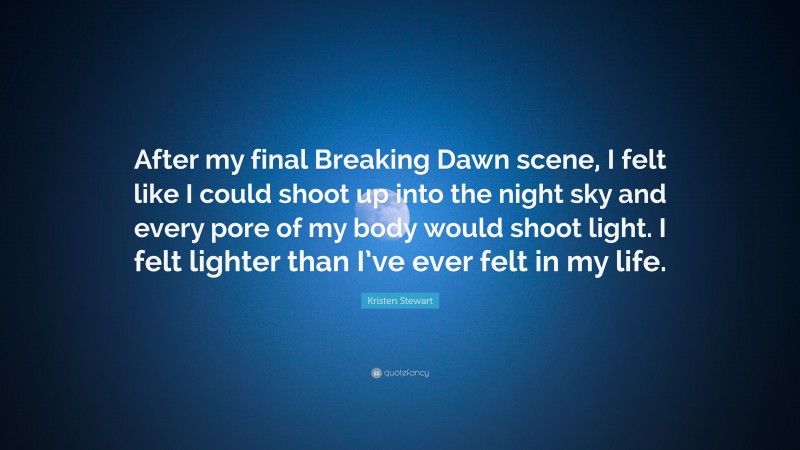 Kristen Stewart Quote: “After my final Breaking Dawn scene, I felt like I could shoot up into the night sky and every pore of my body would shoot light. I felt lighter than I’ve ever felt in my life.”