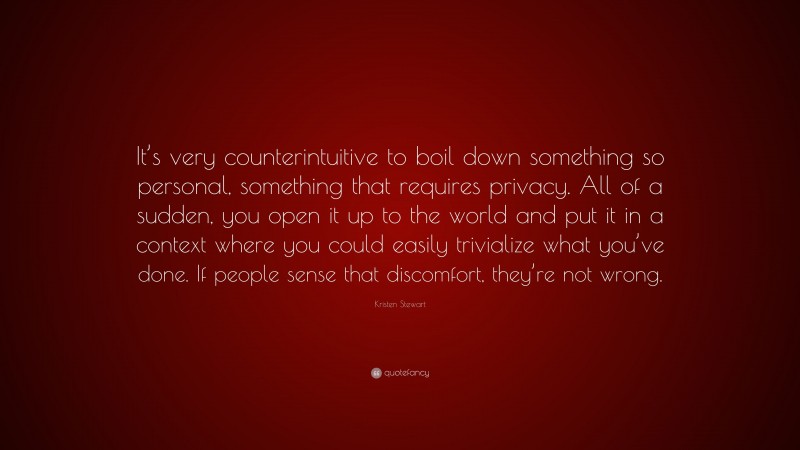 Kristen Stewart Quote: “It’s very counterintuitive to boil down something so personal, something that requires privacy. All of a sudden, you open it up to the world and put it in a context where you could easily trivialize what you’ve done. If people sense that discomfort, they’re not wrong.”