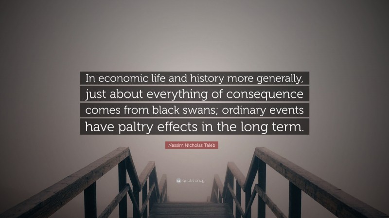 Nassim Nicholas Taleb Quote: “In economic life and history more generally, just about everything of consequence comes from black swans; ordinary events have paltry effects in the long term.”