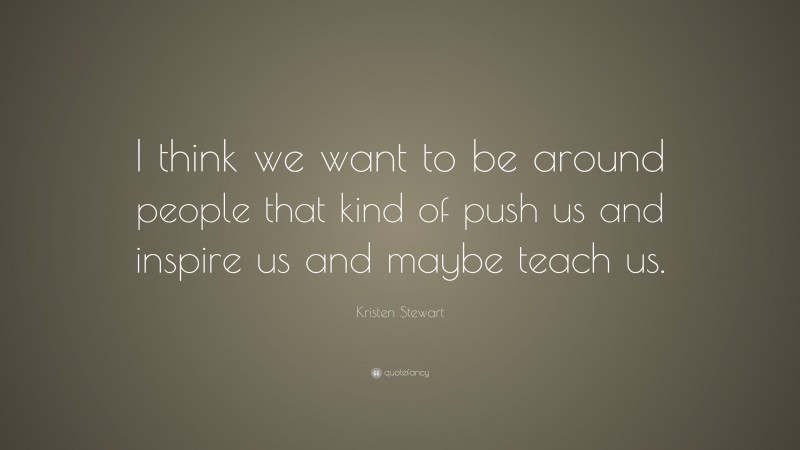 Kristen Stewart Quote: “I think we want to be around people that kind of push us and inspire us and maybe teach us.”