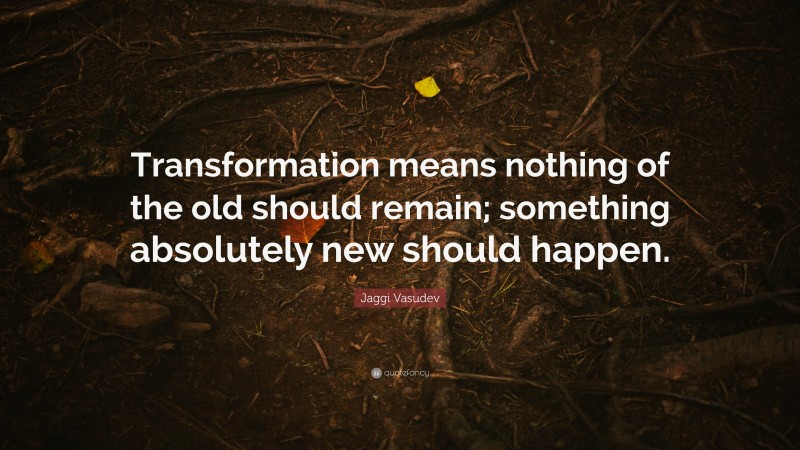 Jaggi Vasudev Quote: “Transformation means nothing of the old should remain; something absolutely new should happen.”