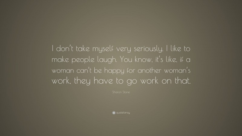 Sharon Stone Quote: “I don’t take myself very seriously. I like to make people laugh. You know, it’s like, if a woman can’t be happy for another woman’s work, they have to go work on that.”
