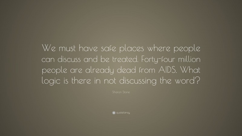 Sharon Stone Quote: “We must have safe places where people can discuss and be treated. Forty-four million people are already dead from AIDS. What logic is there in not discussing the word?”