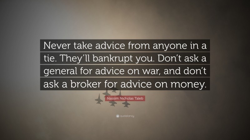 Nassim Nicholas Taleb Quote: “Never take advice from anyone in a tie. They’ll bankrupt you. Don’t ask a general for advice on war, and don’t ask a broker for advice on money.”