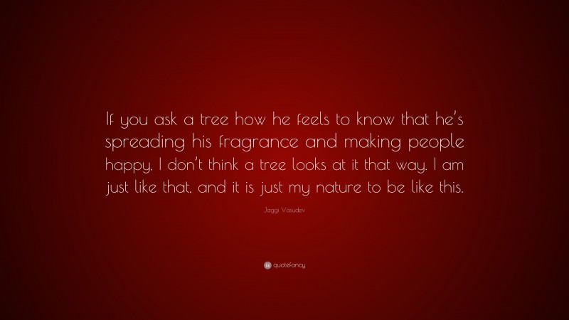 Jaggi Vasudev Quote: “If you ask a tree how he feels to know that he’s spreading his fragrance and making people happy, I don’t think a tree looks at it that way. I am just like that, and it is just my nature to be like this.”