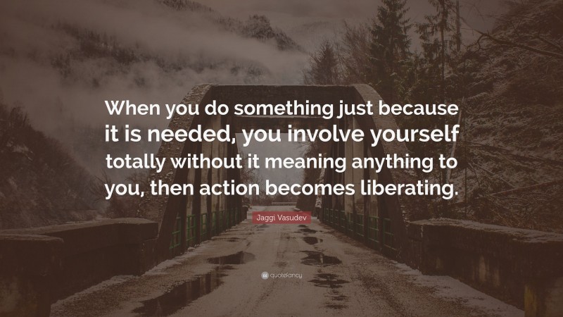 Jaggi Vasudev Quote: “When you do something just because it is needed, you involve yourself totally without it meaning anything to you, then action becomes liberating.”