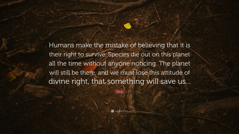 Sting Quote: “Humans make the mistake of believing that it is their right to survive. Species die out on this planet all the time without anyone noticing. The planet will still be there, and we must lose this attitude of divine right, that something will save us...”