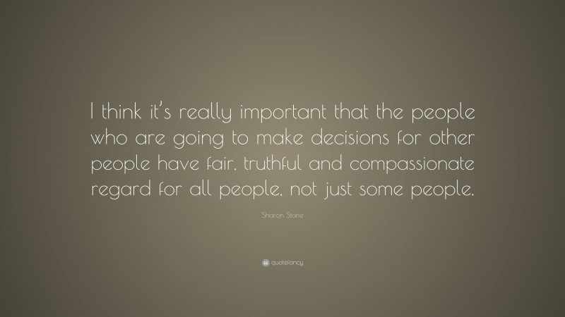Sharon Stone Quote: “I think it’s really important that the people who are going to make decisions for other people have fair, truthful and compassionate regard for all people, not just some people.”