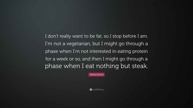 Sharon Stone Quote: “I don’t really want to be fat, so I stop before I am. I’m not a vegetarian, but I might go through a phase when I’m not interested in eating protein for a week or so, and then I might go through a phase when I eat nothing but steak.”