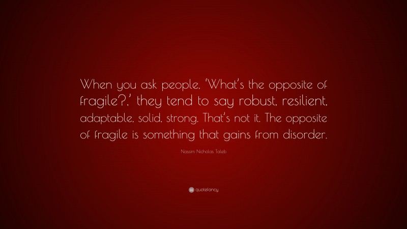 Nassim Nicholas Taleb Quote: “When you ask people, ‘What’s the opposite of fragile?,’ they tend to say robust, resilient, adaptable, solid, strong. That’s not it. The opposite of fragile is something that gains from disorder.”