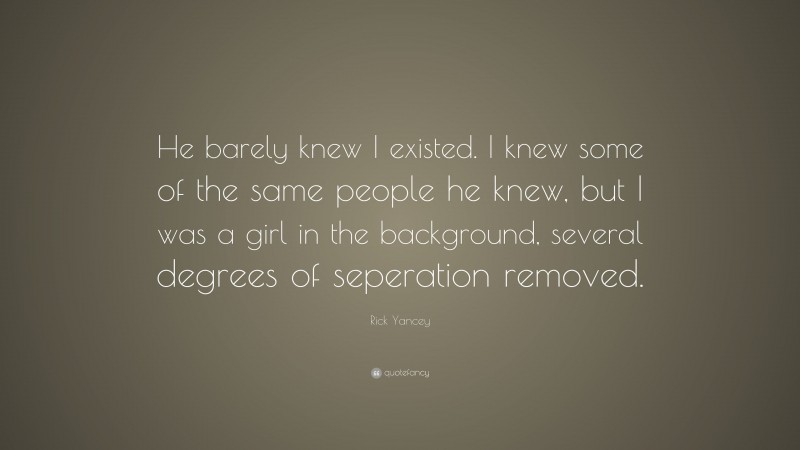 Rick Yancey Quote: “He barely knew I existed. I knew some of the same people he knew, but I was a girl in the background, several degrees of seperation removed.”