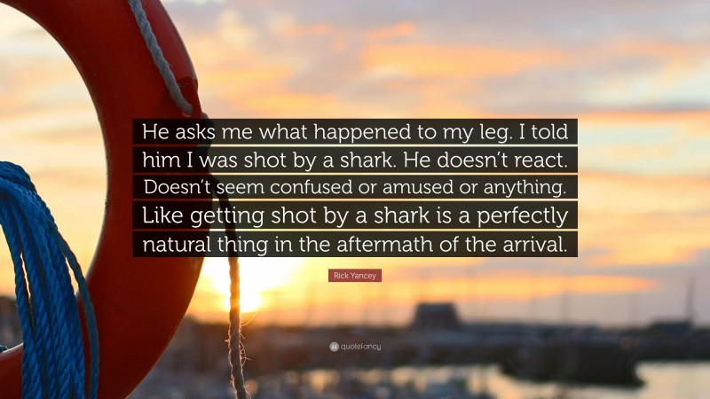 Rick Yancey Quote: “He asks me what happened to my leg. I told him I was shot by a shark. He doesn’t react. Doesn’t seem confused or amused or anything. Like getting shot by a shark is a perfectly natural thing in the aftermath of the arrival.”