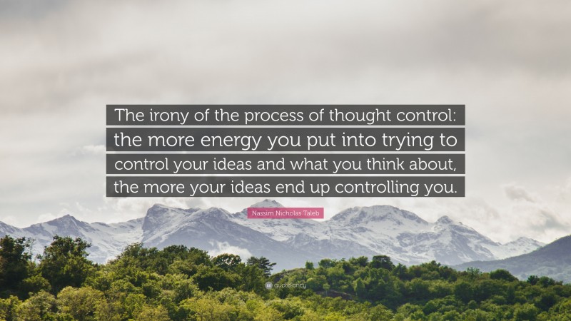 Nassim Nicholas Taleb Quote: “The irony of the process of thought control: the more energy you put into trying to control your ideas and what you think about, the more your ideas end up controlling you.”