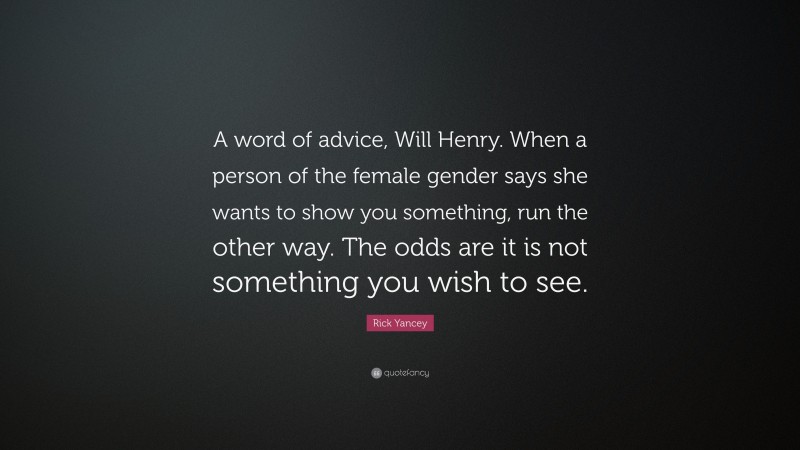 Rick Yancey Quote: “A word of advice, Will Henry. When a person of the female gender says she wants to show you something, run the other way. The odds are it is not something you wish to see.”