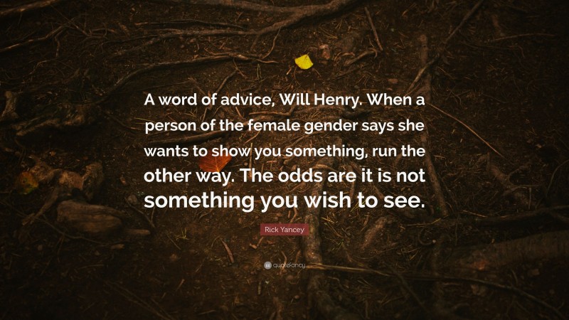 Rick Yancey Quote: “A word of advice, Will Henry. When a person of the female gender says she wants to show you something, run the other way. The odds are it is not something you wish to see.”