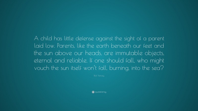 Rick Yancey Quote: “A child has little defense against the sight of a parent laid low. Parents, like the earth beneath our feet and the sun above our heads, are immutable objects, eternal and reliable. If one should fall, who might vouch the sun itself won’t fall, burning, into the sea?”