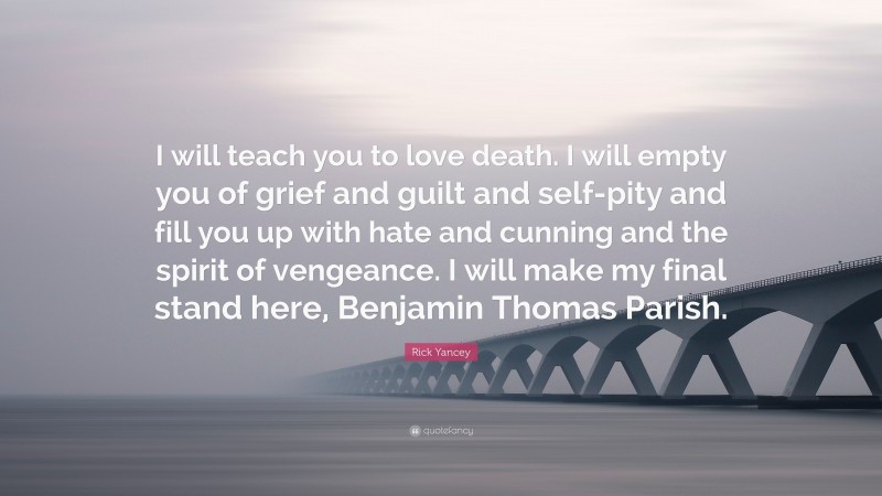 Rick Yancey Quote: “I will teach you to love death. I will empty you of grief and guilt and self-pity and fill you up with hate and cunning and the spirit of vengeance. I will make my final stand here, Benjamin Thomas Parish.”