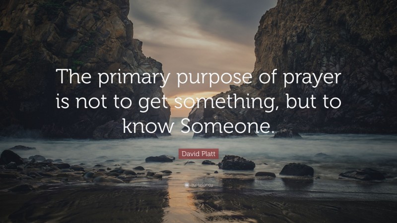 David Platt Quote: “The primary purpose of prayer is not to get something, but to know Someone.”